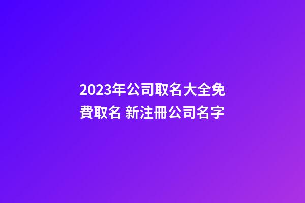 2023年公司取名大全免費取名 新注冊公司名字
